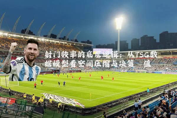 射门效率的底层逻辑:从TSG数据模型看空间压缩与决策阈值